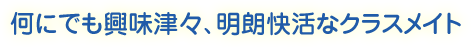 何にでも興味津々、明朗快活なクラスメイト