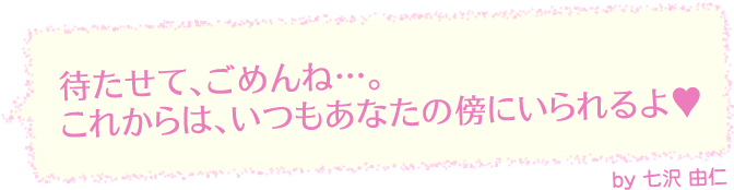 待たせて、ごめんね…。これからは、いつもあなたの傍にいられるよ（ハートマーク）by七沢 由仁