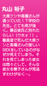大原クンや高橋さんが通っていた！？学校の先生。とても気が強く、最近彼氏と別れたらしい（ウホォ！）。職員室で死んだ大原クンと高橋さんの激しいSEXをしているのがなぜか見えてしまう。それを見てしまった彼女は悶々として、そんな彼女を櫻子さんが見逃すわけがなく…。