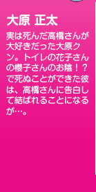 実は死んだ高橋さんが大好きだった大原クン。トイレの花子さんの櫻子さんのお陰！？で死ぬことができた彼は、高橋さんに告白して結ばれることになるが…。