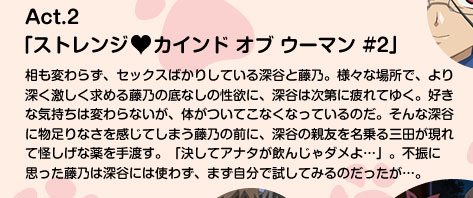 Act.2「ストレンジ カインド オブ ウーマン #2」
相も変わらず、セックスばかりしている深谷と藤乃。様々な場所で、より深く激しく求める藤乃の底なしの性欲に、深谷は次第に疲れてゆく。好きな気持ちは変わらないが、体がついてこなくなっているのだ。そんな深谷に物足りなさを感じてしまう藤乃の前に、深谷の親友を名乗る三田が現れて怪しげな薬を手渡す。「決してアナタが飲んじゃダメよ…」。不振に思った藤乃は深谷には使わず、まず自分で試してみるのだったが…。