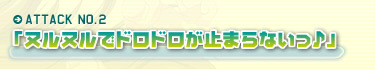 ATTACK NO.2「ヌルヌルでドロドロが止まらないっ♪」