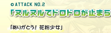 ATTACK NO.2「ヌルヌルでドロドロが止まらないっ♪」