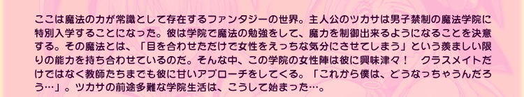 ここは魔法の力が常識として存在するファンタジーの世界。主人公のツカサは男子禁制の魔法学院に特別入学することになった。彼は学院で魔法の勉強をして、魔力を制御出来るようになることを決意する。その魔法とは、「目を合わせただけで女性をえっちな気分にさせてしまう」という羨ましい限りの能力を持ち合わせているのだ。そんな中、この学院の女性陣は彼に興味津々！　クラスメイトだけではなく教師たちまでも彼に甘いアプローチをしてくる。「これから僕は、どうなっちゃうんだろう…」。ツカサの前途多難な学院生活は、こうして始まった…。