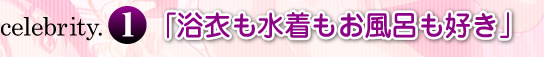 celebrity.1「浴衣も水着もお風呂も好き」
